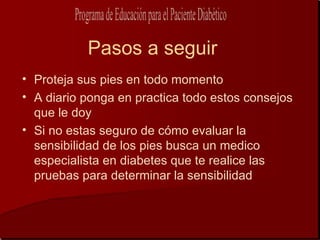 Pasos a seguir
• Proteja sus pies en todo momento
• A diario ponga en practica todo estos consejos
  que le doy
• Si no estas seguro de cómo evaluar la
  sensibilidad de los pies busca un medico
  especialista en diabetes que te realice las
  pruebas para determinar la sensibilidad
 