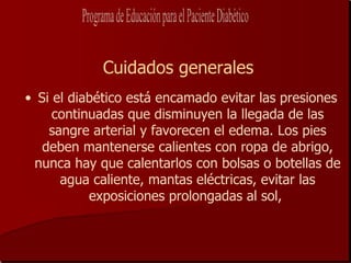 Cuidados generales
• Si el diabético está encamado evitar las presiones
     continuadas que disminuyen la llegada de las
    sangre arterial y favorecen el edema. Los pies
   deben mantenerse calientes con ropa de abrigo,
 nunca hay que calentarlos con bolsas o botellas de
      agua caliente, mantas eléctricas, evitar las
           exposiciones prolongadas al sol,
 