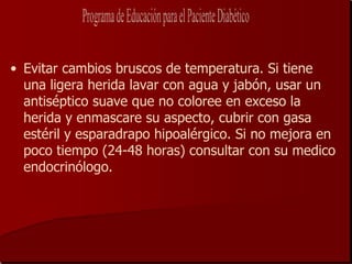 • Evitar cambios bruscos de temperatura. Si tiene
  una ligera herida lavar con agua y jabón, usar un
  antiséptico suave que no coloree en exceso la
  herida y enmascare su aspecto, cubrir con gasa
  estéril y esparadrapo hipoalérgico. Si no mejora en
  poco tiempo (24-48 horas) consultar con su medico
  endocrinólogo.
 