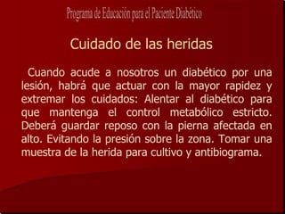 Cuidado de las heridas
  Cuando acude a nosotros un diabético por una
lesión, habrá que actuar con la mayor rapidez y
extremar los cuidados: Alentar al diabético para
que mantenga el control metabólico estricto.
Deberá guardar reposo con la pierna afectada en
alto. Evitando la presión sobre la zona. Tomar una
muestra de la herida para cultivo y antibiograma.
 