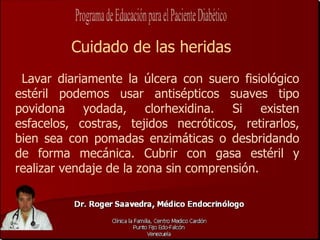 Cuidado de las heridas
 Lavar diariamente la úlcera con suero fisiológico
estéril podemos usar antisépticos suaves tipo
povidona yodada, clorhexidina. Si existen
esfacelos, costras, tejidos necróticos, retirarlos,
bien sea con pomadas enzimáticas o desbridando
de forma mecánica. Cubrir con gasa estéril y
realizar vendaje de la zona sin comprensión.
 