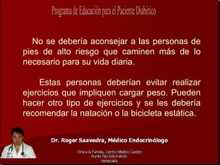 No se debería aconsejar a las personas de
pies de alto riesgo que caminen más de lo
necesario para su vida diaria.

    Estas personas deberían evitar realizar
ejercicios que impliquen cargar peso. Pueden
hacer otro tipo de ejercicios y se les debería
recomendar la natación o la bicicleta estática.
 