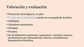 Valoración y evaluación
Parestesias (hormigueo), en pies.
Perdida de la sensibilidad, puede ser acompañada de dolor.
Debilidad.
Calambres musculares.
Frialdad.
Pesadez.
Sx de disfunción autónoma: impotencia, retención urinaria,
incontinencia por rebosamiento, diarrea, estreñimiento,
hipotensión ortostática.
 