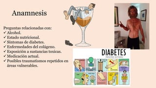 Anamnesis
Preguntas relacionadas con:
 Alcohol.
 Estado nutricional.
 Síntomas de diabetes.
 Enfermedades del colágeno.
 Exposición a sustancias toxicas.
 Medicación actual.
 Posibles traumatismos repetidos en
áreas vulnerables.
 