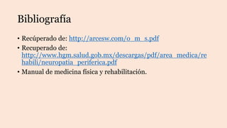 Bibliografía
• Recúperado de: http://arcesw.com/o_m_s.pdf
• Recuperado de:
http://www.hgm.salud.gob.mx/descargas/pdf/area_medica/re
habili/neuropatia_periferica.pdf
• Manual de medicina física y rehabilitación.
 