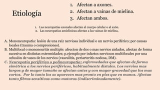 Etiología
1. Afectan a axones.
2. Afectan a vainas de mielina.
3. Afectan ambos.
1. Las neuropatías axonales afectan al cuerpo celular o al axón.
2. Las neuropatías amielinicas afectan a las vainas de mielina,
A. Mononeuropatia: lesión de una raíz nerviosa individual o un nervio periférico; por causas
locales (trauma o compresiones).
B. Multifocal o mononeuritis multiple: afeccion de dos o mas nervios aislados, afectan de forma
sucesiva en distintas extremidades; p.ejemplo por infartos nerviosos multifocales por una
oclusión de vasos de los nervios (vasculitis, periarteritis nodosa, DM).
C. Neuropatia periférica o polineuropatia: enfermedades que afectan de forma
simétrica a los nervios periféricos, habitualmente distales. Los nervios mas
largos y de mayor tamaño se afectan antes y con mayor gravedad que los mas
cortos. Por lo tanto los sx aparecen mas pronto en pies que en manos. Afectan
tanto fibras sensitivas como motoras (indiscriminadamente).
 