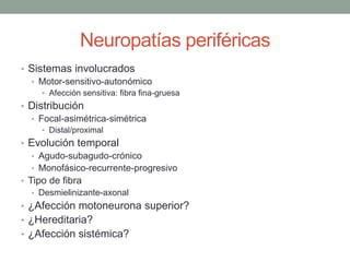Neuropatías periféricas
• Sistemas involucrados
• Motor-sensitivo-autonómico
• Afección sensitiva: fibra fina-gruesa
• Distribución
• Focal-asimétrica-simétrica
• Distal/proximal
• Evolución temporal
• Agudo-subagudo-crónico
• Monofásico-recurrente-progresivo
• Tipo de fibra
• Desmielinizante-axonal
• ¿Afección motoneurona superior?
• ¿Hereditaria?
• ¿Afección sistémica?
 