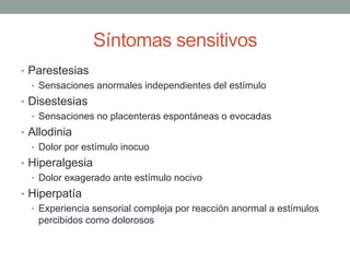 Síntomas sensitivos
• Parestesias
• Sensaciones anormales independientes del estímulo
• Disestesias
• Sensaciones no placenteras espontáneas o evocadas
• Allodinia
• Dolor por estímulo inocuo
• Hiperalgesia
• Dolor exagerado ante estímulo nocivo
• Hiperpatía
• Experiencia sensorial compleja por reacción anormal a estímulos
percibidos como dolorosos
 
