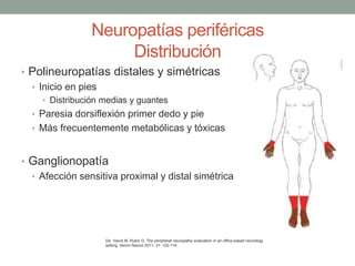 Neuropatías periféricas
Distribución
• Polineuropatías distales y simétricas
• Inicio en pies
• Distribución medias y guantes
• Paresia dorsiflexión primer dedo y pie
• Más frecuentemente metabólicas y tóxicas
• Ganglionopatía
• Afección sensitiva proximal y distal simétrica
De: Vavra M, Rubin D. The peripheral neuropathy evaluation in an office-based neurology
setting. Semin Neurol 2011; 31: 102-114
 