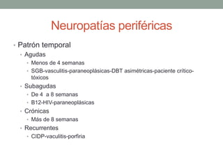 Neuropatías periféricas
• Patrón temporal
• Agudas
• Menos de 4 semanas
• SGB-vasculitis-paraneoplásicas-DBT asimétricas-paciente crítico-
tóxicos
• Subagudas
• De 4 a 8 semanas
• B12-HIV-paraneoplásicas
• Crónicas
• Más de 8 semanas
• Recurrentes
• CIDP-vaculitis-porfiria
 