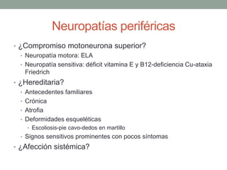 Neuropatías periféricas
• ¿Compromiso motoneurona superior?
• Neuropatía motora: ELA
• Neuropatía sensitiva: déficit vitamina E y B12-deficiencia Cu-ataxia
Friedrich
• ¿Hereditaria?
• Antecedentes familiares
• Crónica
• Atrofia
• Deformidades esqueléticas
• Escoliosis-pie cavo-dedos en martillo
• Signos sensitivos prominentes con pocos síntomas
• ¿Afección sistémica?
 