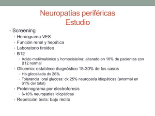 Neuropatías periféricas
Estudio
• Screening
• Hemograma-VES
• Función renal y hepática
• Laboratorio tiroideo
• B12
• Acido metilmalónico y homocisteína: alterado en 10% de pacientes con
B12 normal
• Glicemia: establece diagnóstico 15-30% de los casos
• Hb glicosilada dx 26%
• Tolerancia oral glucosa: dx 25% neuropatía idiopáticas (anormal en
61% del total)
• Proteinograma por electroforesis
• 6-10% neuropatías idiopáticas
• Repetición tests: bajo rédito
 