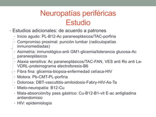 Neuropatías periféricas
Estudio
• Estudios adicionales: de acuerdo a patrones
• Inicio agudo: PL-B12-Ac paraneoplásicos/TAC-porfiria
• Compromiso proximal: punción lumbar (radiculopatías
inmunomediadas)
• Asimetría: inmunológico-anti GM1-glicemia/tolerancia glucosa-Ac
paraneoplásicos
• Ataxia sensitiva: Ac paraneoplásicos/TAC-FAN, VES anti Ro anti La-
VDRL-proteinograma electroforesis-B6
• Fibra fina: glicemia-biopsia-enfermedad celíaca-HIV
• Motora: Pb-CMT-PL-porfiria
• Dolorosa: DBT-vascultitis-amiloidosis-Fabry-HIV-As-Ta
• Mielo-neuropatía: B12-Cu
• Mala-absorción/by pass gástrico: Cu-B12-B1-vit E-ac antigliadina
antiendomisio
• HIV: epidemiología
 