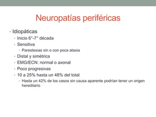 Neuropatías periféricas
• Idiopáticas
• Inicio 6°-7° década
• Sensitiva
• Parestesias sin o con poca ataxia
• Distal y simétrica
• EMG/ECN: normal o axonal
• Poco progresivas
• 10 a 25% hasta un 48% del total
• Hasta un 42% de los casos sin causa aparente podrían tener un origen
hereditario
 
