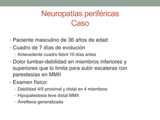Neuropatías periféricas
Caso
• Paciente masculino de 36 años de edad
• Cuadro de 7 días de evolución
• Antecedente cuadro febril 10 días antes
• Dolor lumbar-debilidad en miembros inferiores y
superiores que lo limita para subir escaleras con
parestesias en MMII
• Examen físico:
• Debilidad 4/5 proximal y distal en 4 miembros
• Hipopalestesia leve distal MMII
• Arreflexia generalizada
 