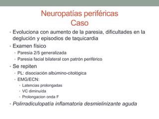 Neuropatías periféricas
Caso
• Evoluciona con aumento de la paresia, dificultades en la
deglución y episodios de taquicardia
• Examen físico
• Paresia 2/5 generalizada
• Paresia facial bilateral con patrón periférico
• Se repiten
• PL: disociación albúmino-citológica
• EMG/ECN:
• Latencias prolongadas
• VC diminuída
• Prolongacion onda F
• Polirradiculopatía inflamatoria desmielinizante aguda
 