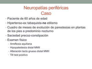 Neuropatías periféricas
Caso
• Paciente de 60 años de edad
• Hipertenso-ex tabaquista-no etilismo
• Cuadro de meses de evolución de parestesias en plantas
de los pies a predominio nocturno
• Saciedad precoz-constipación
• Examen físico
• Arreflexia aquiliana
• Hipopalestesia distal MMII
• Alteración tacto grueso distal MMII
• Tilt test positivo
 