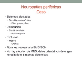 Neuropatías periféricas
Caso
• Sistemas afectados
• Sensitivo-autonómico
• Fibra gruesa y fina
• Distribución
• Simétrico distal
• Polineuropatía
• Evolución
• Meses
• Crónica
• Fibra: es necesaria la EMG/ECN
• No hay afección de MNS, datos orientativos de origen
hereditario ni síntomas sistémicos
 