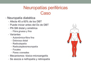 Neuropatías periféricas
Caso
• Neuropatía diabética
• Afecta 45 a 60% de los DBT
• Puede iniciar antes del Dx de DBT
• PN SM distal y simétrica
• Fibra gruesa y fina
• Variantes
• Autonómica-fibra fina
• Dolorosa distal
• Radiculopatía
• Radiculoplexoneuropatía
• Focales
• Pares craneales
• Mecanismos: tóxico-microangeitis
• Se asocia a nefropatía y retinopatía
 