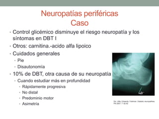 Neuropatías periféricas
Caso
• Control glicémico disminuye el riesgo neuropatía y los
síntomas en DBT I
• Otros: carnitina.-acido alfa lipoico
• Cuidados generales
• Pie
• Disautonomía
• 10% de DBT, otra causa de su neuropatía
• Cuando estudiar más en profundidad
• Rápidamente progresiva
• No distal
• Predominio motor
• Asimetría
De: Little, Edwards, Feldman. Diabetic neuropathies.
PN 2007; 7: 82-92
 