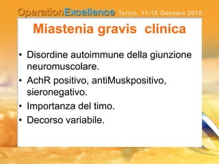 Miastenia gravis clinica
• Disordine autoimmune della giunzione
neuromuscolare.
• AchR positivo, antiMuskpositivo,
sieronegativo.
• Importanza del timo.
• Decorso variabile.
 
