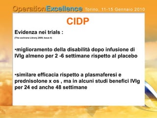Evidenza nei trials :
(The cochrane Library 2009, Issue 4)
•miglioramento della disabilità dopo infusione di
IVIg almeno per 2 -6 settimane rispetto al placebo
•similare efficacia rispetto a plasmaferesi e
prednisolone x os , ma in alcuni studi benefici IVIg
per 24 ed anche 48 settimane
CIDP
 