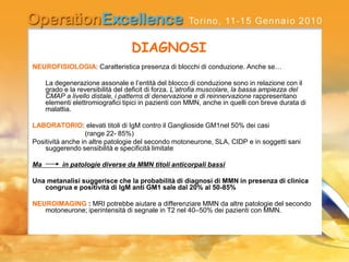 DIAGNOSI
NEUROFISIOLOGIA: Caratteristica presenza di blocchi di conduzione. Anche se…
La degenerazione assonale e l’entità del blocco di conduzione sono in relazione con il
grado e la reversibilità del deficit di forza. L’atrofia muscolare, la bassa ampiezza del
CMAP a livello distale, i patterns di denervazione e di reinnervazione rappresentano
elementi elettromiografici tipici in pazienti con MMN, anche in quelli con breve durata di
malattia.
LABORATORIO: elevati titoli di IgM contro il Ganglioside GM1nel 50% dei casi
(range 22- 85%)
Positività anche in altre patologie del secondo motoneurone, SLA, CIDP e in soggetti sani
suggerendo sensibilità e specificità limitate
Ma in patologie diverse da MMN titoli anticorpali bassi
Una metanalisi suggerisce che la probabilità di diagnosi di MMN in presenza di clinica
congrua e positività di IgM anti GM1 sale dal 20% al 50-85%
NEUROIMAGING : MRI potrebbe aiutare a differenziare MMN da altre patologie del secondo
motoneurone; iperintensità di segnale in T2 nel 40–50% dei pazienti con MMN.
 