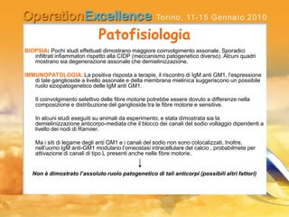 Patofisiologia
BIOPSIA: Pochi studi effettuati dimostrano maggiore coinvolgimento assonale. Sporadici
infiltrati infiammatori rispetto alla CIDP (meccanismo patogenetico diverso). Alcuni quadri
mostrano sia degenerazione assonale che demielinizzazione.
IMMUNOPATOLOGIA: La positiva risposta a terapie, il riscontro di IgM anti GM1, l’espressione
di tale ganglioside a livello assonale e della membrana mielinica suggeriscono un possibile
ruolo eziopatogenetico delle IgM anti GM1.
Il coinvolgimento selettivo delle fibre motorie potrebbe essere dovuto a differenze nella
composizione e distribuzione del ganglioside tra le fibre motorie e sensitive.
In alcuni studi eseguiti su animali da esperimento, e stata dimostrata sia la
demielinizzazione anticorpo-mediata che il blocco dei canali del sodio voltaggio dipendenti a
livello dei nodi di Ranvier.
Ma i siti di legame degli anti GM1 e i canali del sodio non sono colocalizzati. Inoltre,
nell’uomo IgM anti-GM1 modulano l’omeostasi intracellulare del calcio , probabilmete per
attivazione di canali di tipo L presenti anche nelle fibre motorie.
Non è dimostrato l’assoluto ruolo patogenetico di tali anticorpi (possibili altri fattori)
 