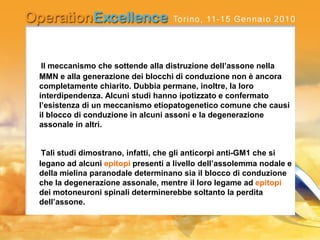 Il meccanismo che sottende alla distruzione dell’assone nella
MMN e alla generazione dei blocchi di conduzione non è ancora
completamente chiarito. Dubbia permane, inoltre, la loro
interdipendenza. Alcuni studi hanno ipotizzato e confermato
l’esistenza di un meccanismo etiopatogenetico comune che causi
il blocco di conduzione in alcuni assoni e la degenerazione
assonale in altri.
Tali studi dimostrano, infatti, che gli anticorpi anti-GM1 che si
legano ad alcuni epitopi presenti a livello dell’assolemma nodale e
della mielina paranodale determinano sia il blocco di conduzione
che la degenerazione assonale, mentre il loro legame ad epitopi
dei motoneuroni spinali determinerebbe soltanto la perdita
dell’assone.
 
