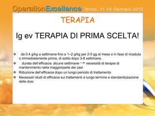TERAPIA
Ig ev TERAPIA DI PRIMA SCELTA!
 da 0.4 g/kg a settimana fino a 1–2 g/kg per 2-5 gg al mese o in fase di ricaduta
o immediatamente prima, di solito dopo 3-8 settimane.
 durata dell’efficacia: alcune settimane necessità di terapia di
mantenimento nella maggiorparte dei casi
 Riduzione dell’efficacia dopo un lungo periodo di trattamento
 Necessari studi di efficacia sui trattamenti a lungo termine e standardizzazione
delle dosi
 