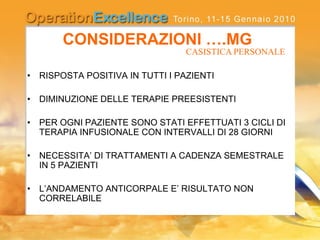 CONSIDERAZIONI ….MG
• RISPOSTA POSITIVA IN TUTTI I PAZIENTI
• DIMINUZIONE DELLE TERAPIE PREESISTENTI
• PER OGNI PAZIENTE SONO STATI EFFETTUATI 3 CICLI DI
TERAPIA INFUSIONALE CON INTERVALLI DI 28 GIORNI
• NECESSITA’ DI TRATTAMENTI A CADENZA SEMESTRALE
IN 5 PAZIENTI
• L’ANDAMENTO ANTICORPALE E’ RISULTATO NON
CORRELABILE
CASISTICA PERSONALE
 