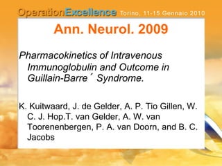 Ann. Neurol. 2009
Pharmacokinetics of Intravenous
Immunoglobulin and Outcome in
Guillain-Barre´ Syndrome.
K. Kuitwaard, J. de Gelder, A. P. Tio Gillen, W.
C. J. Hop.T. van Gelder, A. W. van
Toorenenbergen, P. A. van Doorn, and B. C.
Jacobs
 