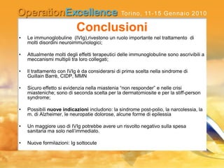 Conclusioni
• Le immunoglobuline (IVIg),rivestono un ruolo importante nel trattamento di
molti disordini neuroimmunologici;
• Attualmente molti degli effetti terapeutici delle immunoglobuline sono ascrivibili a
meccanismi multipli tra loro collegati;
• ll trattamento con IVIg è da considerarsi di prima scelta nella sindrome di
Guillain Barrè, CIDP, MMN
• Sicuro effetto si evidenzia nella miastenia “non responder” e nelle crisi
miasteniche; sono di seconda scelta per la dermatomiosite e per la stiff-person
syndrome;
• Possibili nuove indicazioni includono: la sindrome post-polio, la narcolessia, la
m. di Alzheimer, le neuropatie dolorose, alcune forme di epilessia
• Un maggiore uso di IVIg potrebbe avere un risvolto negativo sulla spesa
sanitaria ma solo nell’immediato.
• Nuove formilazioni: Ig sottocute
 