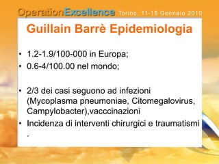 Guillain Barrè Epidemiologia
• 1.2-1.9/100-000 in Europa;
• 0.6-4/100.00 nel mondo;
• 2/3 dei casi seguono ad infezioni
(Mycoplasma pneumoniae, Citomegalovirus,
Campylobacter),vacccinazioni
• Incidenza di interventi chirurgici e traumatismi
.
 