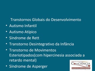 Transtornos Globais do Desenvolvimento
•   Autismo Infantil
•   Autismo Atípico
•   Síndrome de Rett
•   Transtorno Desintegrativo da Infância
•   Transtorno de Movimentos
    Esteriotipados(com hipercinesia associada a
    retardo mental)
•   Síndrome de Asperger
 