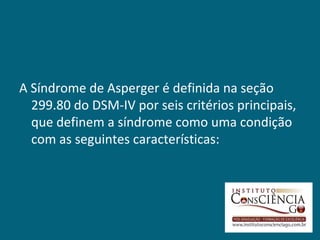 A Síndrome de Asperger é definida na seção
  299.80 do DSM-IV por seis critérios principais,
  que definem a síndrome como uma condição
  com as seguintes características:
 
