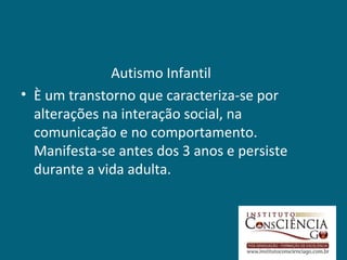 Autismo Infantil
• È um transtorno que caracteriza-se por
  alterações na interação social, na
  comunicação e no comportamento.
  Manifesta-se antes dos 3 anos e persiste
  durante a vida adulta.
 