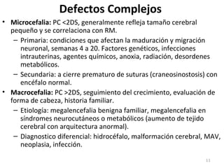 Defectos Complejos
• Microcefalia: PC <2DS, generalmente refleja tamaño cerebral
pequeño y se correlaciona con RM.
– Primaria: condiciones que afectan la maduración y migración
neuronal, semanas 4 a 20. Factores genéticos, infecciones
intrauterinas, agentes químicos, anoxia, radiación, desordenes
metabólicos.
– Secundaria: a cierre prematuro de suturas (craneosinostosis) con
encéfalo normal.
• Macrocefalia: PC >2DS, seguimiento del crecimiento, evaluación de
forma de cabeza, historia familiar.
– Etiología: megalencefalia benigna familiar, megalencefalia en
síndromes neurocutáneos o metabólicos (aumento de tejido
cerebral con arquitectura anormal).
– Diagnostico diferencial: hidrocéfalo, malformación cerebral, MAV,
neoplasia, infección.
11
 