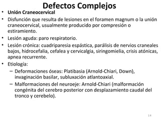 Defectos Complejos
• Unión Craneocervical
• Disfunción que resulta de lesiones en el foramen magnum o la unión
craneocervical, usualmente producido por compresión o
estiramiento.
• Lesión aguda: paro respiratorio.
• Lesión crónica: cuadriparesia espástica, parálisis de nervios craneales
bajos, hidrocefalia, cefalea y cervicalgia, siringomielia, crisis atónicas,
apnea recurrente.
• Etiología:
– Deformaciones óseas: Platibasia (Arnold-Chiari, Down),
invaginación basilar, subluxación atlantoaxial.
– Malformaciones del neuroeje: Arnold-Chiari (malformación
congénita del cerebro posterior con desplazamiento caudal del
tronco y cerebelo).
14
 