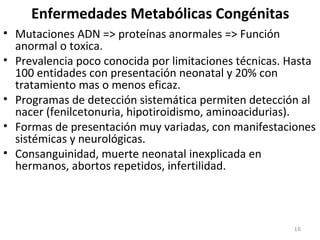 Enfermedades Metabólicas Congénitas
• Mutaciones ADN => proteínas anormales => Función
anormal o toxica.
• Prevalencia poco conocida por limitaciones técnicas. Hasta
100 entidades con presentación neonatal y 20% con
tratamiento mas o menos eficaz.
• Programas de detección sistemática permiten detección al
nacer (fenilcetonuria, hipotiroidismo, aminoacidurias).
• Formas de presentación muy variadas, con manifestaciones
sistémicas y neurológicas.
• Consanguinidad, muerte neonatal inexplicada en
hermanos, abortos repetidos, infertilidad.
16
 