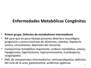 Enfermedades Metabólicas Congénitas
• Primer grupo: Defectos de metabolismo intermediario
• RN sano que en poco tiempo presenta deterioro neurológico
progresivo y severo (rechazo de alimentos, vómitos, hipotonía
severa, convulsiones, depresión del sensorio).
• Compromiso metabólico importante: acidosis metabólica, cetosis,
hipoglicemia, hiperlactemia, hiperammonemia, trombopenia,
coagulopatía.
• EMC de componentes intermediarios: aminoacidopatías, defectos
del ciclo de la urea, galactosemia, acidemias ogánicas.
17
 