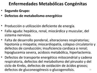 Enfermedades Metabólicas Congénitas
• Segundo Grupo:
• Defectos de metabolismo energético
• Producción o utilización deficiente de energía.
• Falla aguda: hepática, renal, miocárdica y muscular, del
sistema nervioso.
• Falta de desarrollo ponderal, alteraciones respiratorias;
hipotonía y miopatía; miocardiopatía, colapso circulatorio y
defectos de conducción; insuficiencia cardiaca o renal;
hipoglucemia severa, acidosis metabólica, hiperlactemia.
• Defectos de transporte energético mitocondrial y cadena
respiratoria, defectos del metabolismo del piruvato y del
ciclo de Krebs, defectos de oxidación de ácidos grasos;
defectos de gluconeogénesis o glucogenolisis. 18
 