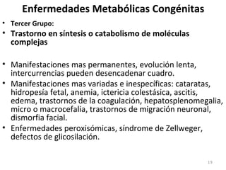 Enfermedades Metabólicas Congénitas
• Tercer Grupo:
• Trastorno en síntesis o catabolismo de moléculas
complejas
• Manifestaciones mas permanentes, evolución lenta,
intercurrencias pueden desencadenar cuadro.
• Manifestaciones mas variadas e inespecíficas: cataratas,
hidropesía fetal, anemia, ictericia colestásica, ascitis,
edema, trastornos de la coagulación, hepatosplenomegalia,
micro o macrocefalia, trastornos de migración neuronal,
dismorfia facial.
• Enfermedades peroxisómicas, síndrome de Zellweger,
defectos de glicosilación.
19
 