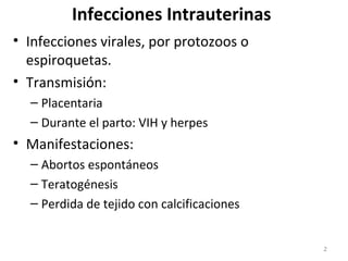 Infecciones Intrauterinas
• Infecciones virales, por protozoos o
espiroquetas.
• Transmisión:
– Placentaria
– Durante el parto: VIH y herpes
• Manifestaciones:
– Abortos espontáneos
– Teratogénesis
– Perdida de tejido con calcificaciones
2
 