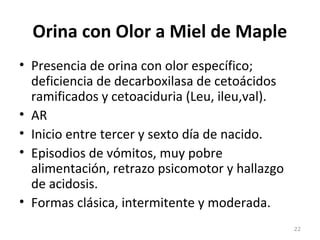 Orina con Olor a Miel de Maple
• Presencia de orina con olor específico;
deficiencia de decarboxilasa de cetoácidos
ramificados y cetoaciduria (Leu, ileu,val).
• AR
• Inicio entre tercer y sexto día de nacido.
• Episodios de vómitos, muy pobre
alimentación, retrazo psicomotor y hallazgo
de acidosis.
• Formas clásica, intermitente y moderada.
22
 