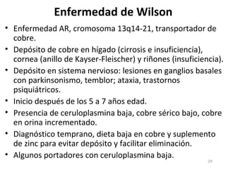 Enfermedad de Wilson
• Enfermedad AR, cromosoma 13q14-21, transportador de
cobre.
• Depósito de cobre en hígado (cirrosis e insuficiencia),
cornea (anillo de Kayser-Fleischer) y riñones (insuficiencia).
• Depósito en sistema nervioso: lesiones en ganglios basales
con parkinsonismo, temblor; ataxia, trastornos
psiquiátricos.
• Inicio después de los 5 a 7 años edad.
• Presencia de ceruloplasmina baja, cobre sérico bajo, cobre
en orina incrementado.
• Diagnóstico temprano, dieta baja en cobre y suplemento
de zinc para evitar depósito y facilitar eliminación.
• Algunos portadores con ceruloplasmina baja.
29
 