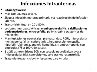 Infecciones Intrauterinas
• Citomegalovirus
• Mas común, mas severa.
• Sigue a infección materna primaria y a reactivación de infección
latente.
• Transmisión fetal en 20 a 50 %.
• Lesiones neuropatológicas: meningoencefalitis, calcificaciones
periventriculares, microcefalia, polimicrogiria trastornos de
migración.
• Manifestaciones neonatales: prematuridad, RCIU, microcefalia,
meningoencefalitis, corioretinitis, hepatoesplenomegalia,
hiperbilirrubinemia, anemia hemolitica, trombocitopenia con
petequias (75 a 100% de casos).
• 1 a 2% asintomáticos; 90% con secuela neurológica severa
(microcefalia, RM, convulsiones, sordera neurosensorial).
• Tratamiento: ganciclovir y foscarnet para viruria.
3
 