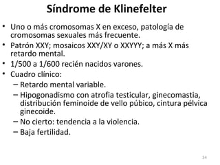 Síndrome de Klinefelter
• Uno o más cromosomas X en exceso, patología de
cromosomas sexuales más frecuente.
• Patrón XXY; mosaicos XXY/XY o XXYYY; a más X más
retardo mental.
• 1/500 a 1/600 recién nacidos varones.
• Cuadro clínico:
– Retardo mental variable.
– Hipogonadismo con atrofia testicular, ginecomastia,
distribución feminoide de vello púbico, cintura pélvica
ginecoide.
– No cierto: tendencia a la violencia.
– Baja fertilidad.
34
 