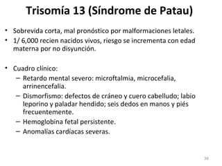 Trisomía 13 (Síndrome de Patau)
• Sobrevida corta, mal pronóstico por malformaciones letales.
• 1/ 6,000 recien nacidos vivos, riesgo se incrementa con edad
materna por no disyunción.
• Cuadro clínico:
– Retardo mental severo: microftalmia, microcefalia,
arrinencefalia.
– Dismorfismo: defectos de cráneo y cuero cabelludo; labio
leporino y paladar hendido; seis dedos en manos y piés
frecuentemente.
– Hemoglobina fetal persistente.
– Anomalías cardíacas severas.
38
 