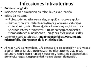 Infecciones Intrauterinas
• Rubéola congénita
• Incidencia en disminución en relación con vacunación.
• Infección materna:
– Fiebre, adenopatías cervicales, erupción maculo-papular.
– Primer trimestre: defectos cardiacos y oculares (cataratas,
corioretinitis, microftalmia), déficit neurológico, hipoacusia.
– Segundo y tercer trimestre: RCIU, hepatoesplenomegalia,
trombocitopenia, neumonitis, imágenes óseas radiolúcidas.
• Lesiones neuropatológicas: meningoencefalitis, vasculopatía,
microcefalia, alteraciones de la mielinización.
• Al nacer, 2/3 asintomático, 1/3 con cuadro de aparición 4 a 6 meses,
alguna formas tardías progresivas (manifestaciones sistémicas,
deterioro neurológico rápido y muerte) y formas de panencefalitis
progresiva (ataxia, espasticidad, convulsiones, demencia).
5
 